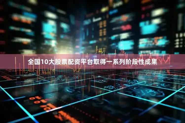 全国10大股票配资平台取得一系列阶段性成果