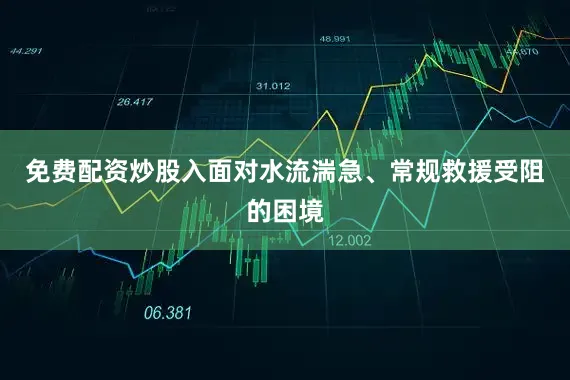 免费配资炒股入面对水流湍急、常规救援受阻的困境