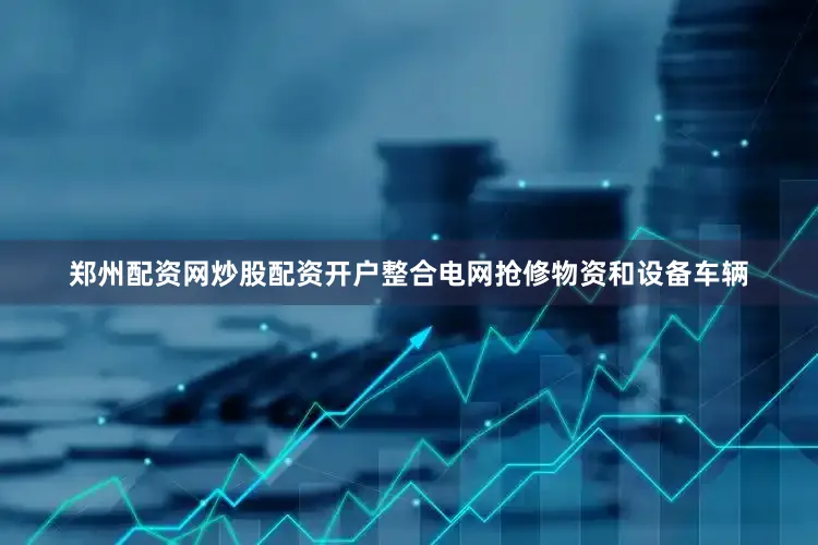 郑州配资网炒股配资开户整合电网抢修物资和设备车辆