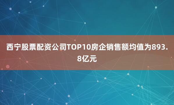 西宁股票配资公司TOP10房企销售额均值为893.8亿元