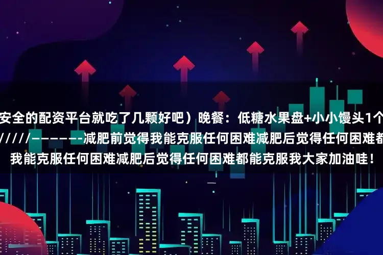 最安全的配资平台就吃了几颗好吧）晚餐：低糖水果盘+小小馒头1个（30g）————-////////////—————-减肥前觉得我能克服任何困难减肥后觉得任何困难都能克服我大家加油哇！