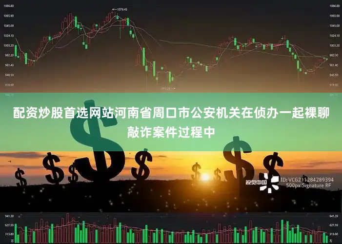 配资炒股首选网站河南省周口市公安机关在侦办一起裸聊敲诈案件过程中