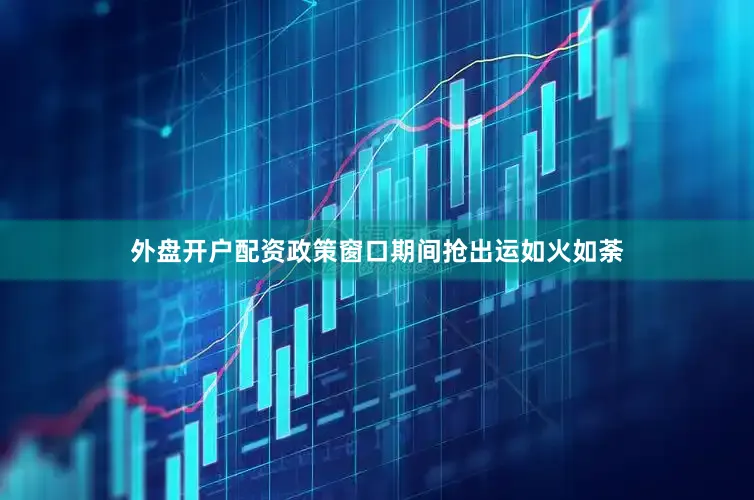 外盘开户配资政策窗口期间抢出运如火如荼