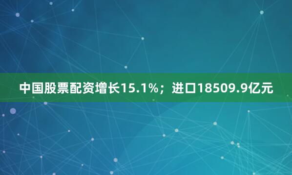 中国股票配资增长15.1%；进口18509.9亿元