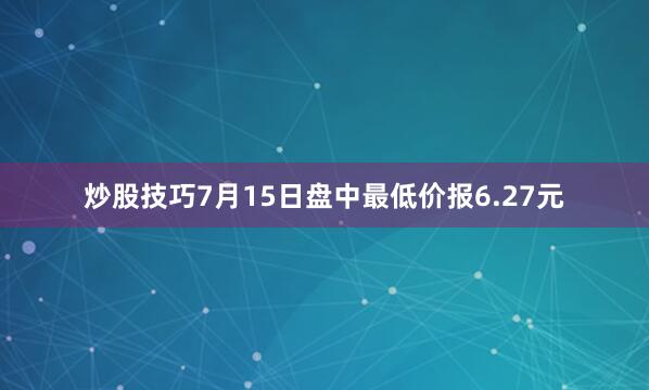 炒股技巧7月15日盘中最低价报6.27元