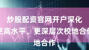 炒股配资官网开户深化更高水平、更深层次校地合作
