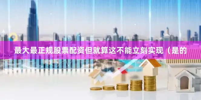 最大最正规股票配资但就算这不能立刻实现（是的