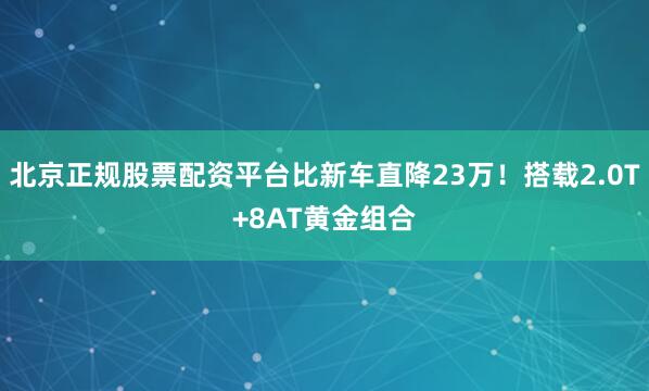 北京正规股票配资平台比新车直降23万！搭载2.0T+8AT黄金组合