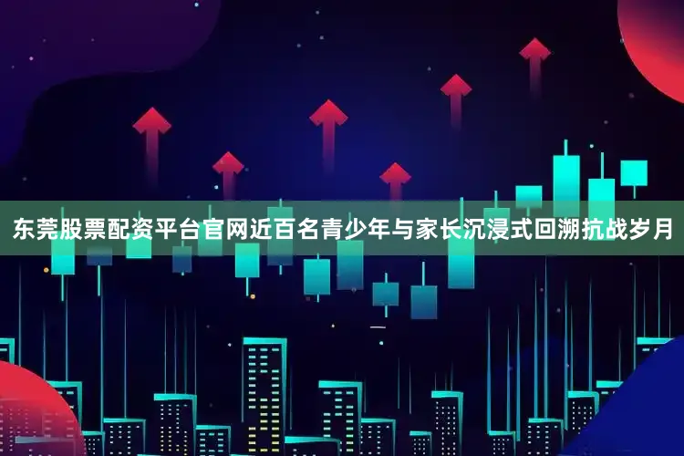 东莞股票配资平台官网近百名青少年与家长沉浸式回溯抗战岁月
