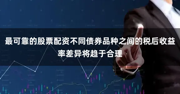最可靠的股票配资不同债券品种之间的税后收益率差异将趋于合理
